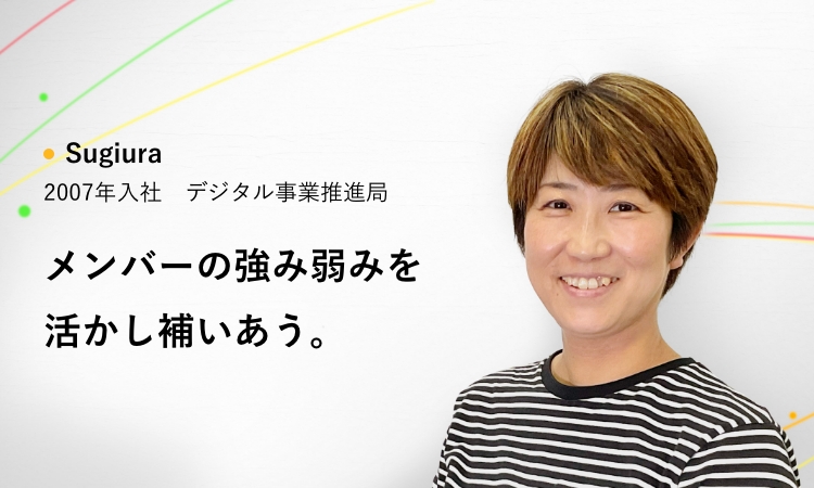 Sugiura 2007年入社 デジタル事業推進局 メンバーの強み弱みを活かし補いあう。