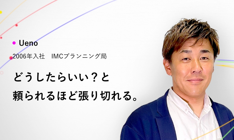 Ueno 2006年入社 IMCプランニング局 どうしたらいい？と頼られるほど張り切れる。