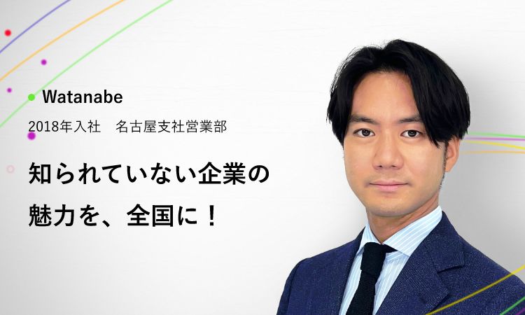 Watanabe 2018年入社 名古屋支社営業部 知られていない企業の魅力を、全国に！
