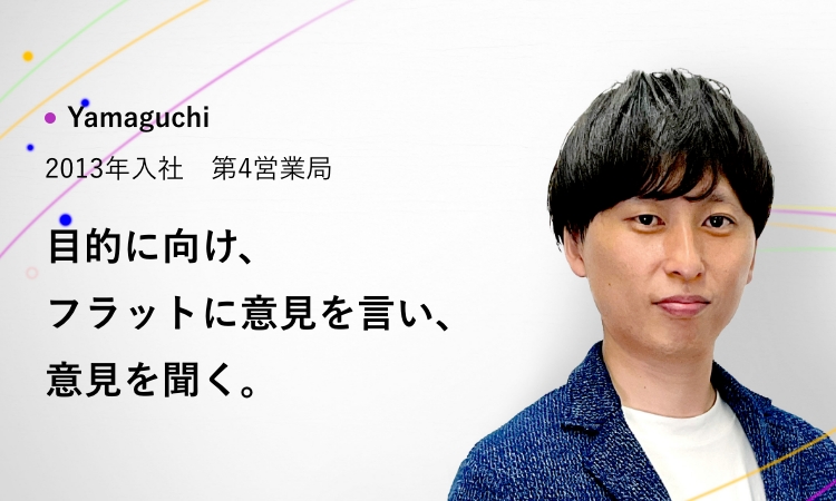 Yamaguchi 2007年入社 第4営業局 目的に向け、フラットに意見を言い、意見を聞く。